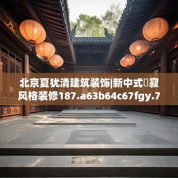 北京夏犹清建筑装饰|新中式侘寂风格装修187.a63b64c67fgy.74fdsfds