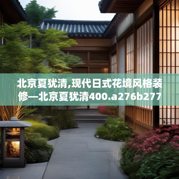 北京夏犹清,现代日式花境风格装修—北京夏犹清400.a276b277c280fgy.287htyj