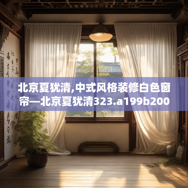 北京夏犹清,中式风格装修白色窗帘—北京夏犹清323.a199b200c203fgy.210bnbn