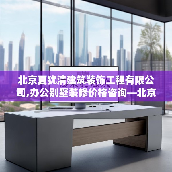 北京夏犹清建筑装饰工程有限公司,办公别墅装修价格咨询—北京夏犹清建筑装饰工程有限公司498.a374b375c378fgy.385lkjl