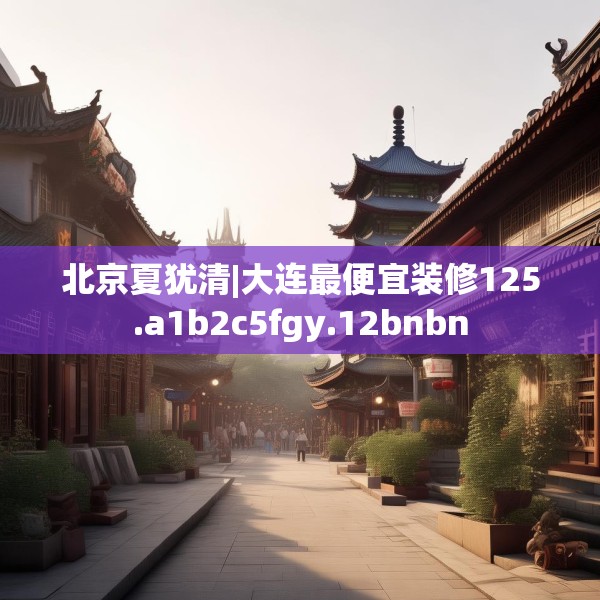 北京夏犹清|大连最便宜装修125.a1b2c5fgy.12bnbn
