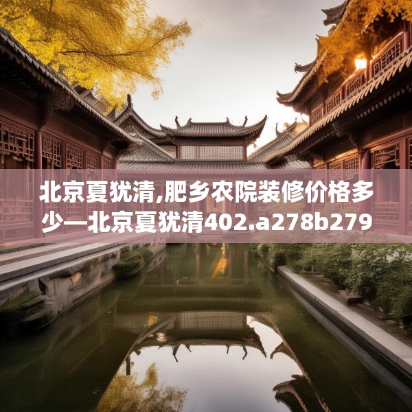北京夏犹清,肥乡农院装修价格多少—北京夏犹清402.a278b279c282fgy.289dsfds
