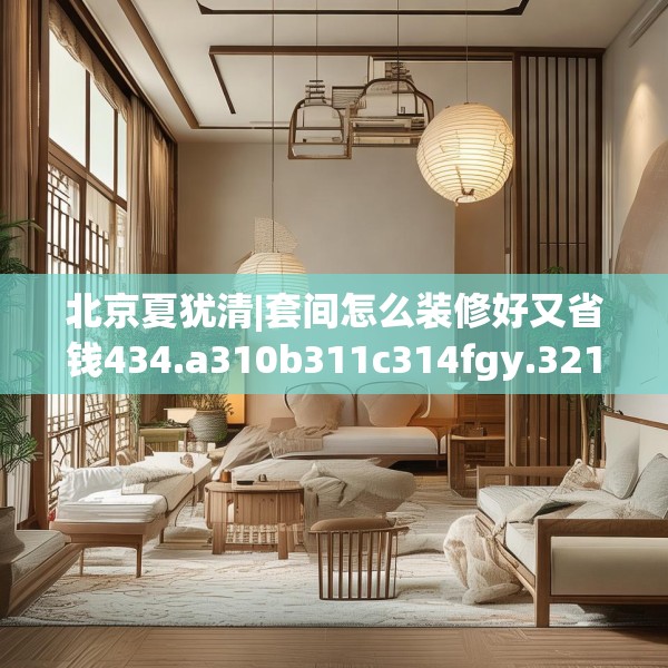 北京夏犹清|套间怎么装修好又省钱434.a310b311c314fgy.32176667