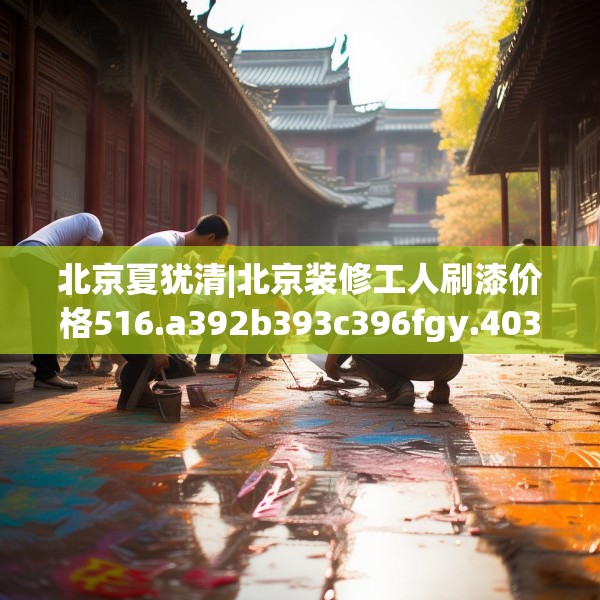 北京夏犹清|北京装修工人刷漆价格516.a392b393c396fgy.403lkjl