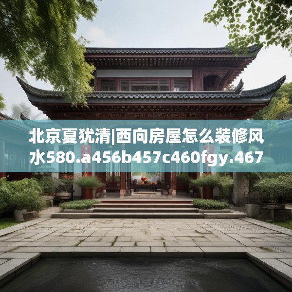 北京夏犹清|西向房屋怎么装修风水580.a456b457c460fgy.467htyj
