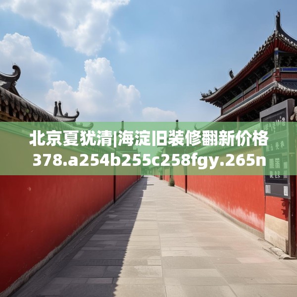 北京夏犹清|海淀旧装修翻新价格378.a254b255c258fgy.265nbn