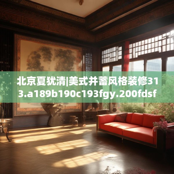 北京夏犹清|美式并蓄风格装修313.a189b190c193fgy.200fdsfds