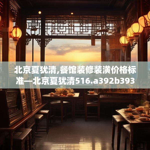 北京夏犹清,餐馆装修装潢价格标准—北京夏犹清516.a392b393c396fgy.403lkjl