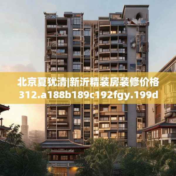 北京夏犹清|新沂精装房装修价格312.a188b189c192fgy.199dsfds