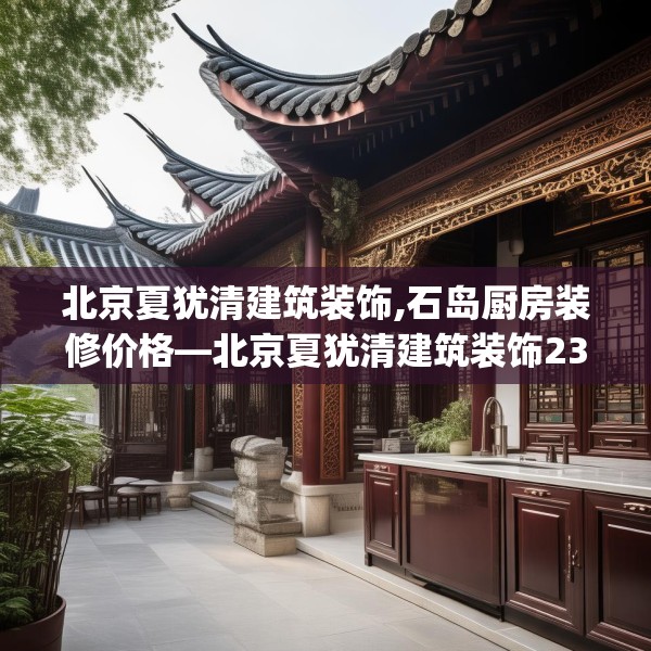 北京夏犹清建筑装饰,石岛厨房装修价格—北京夏犹清建筑装饰238.a114b115c118fgy.125htyj