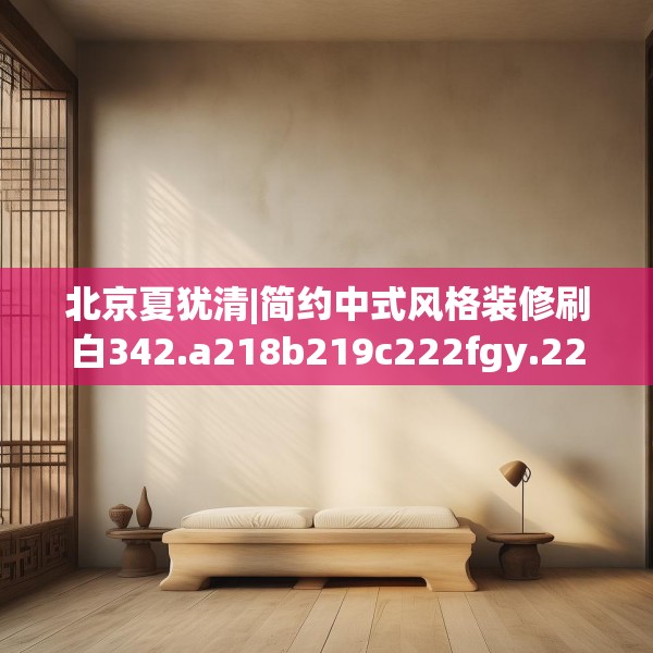 北京夏犹清|简约中式风格装修刷白342.a218b219c222fgy.229nbn