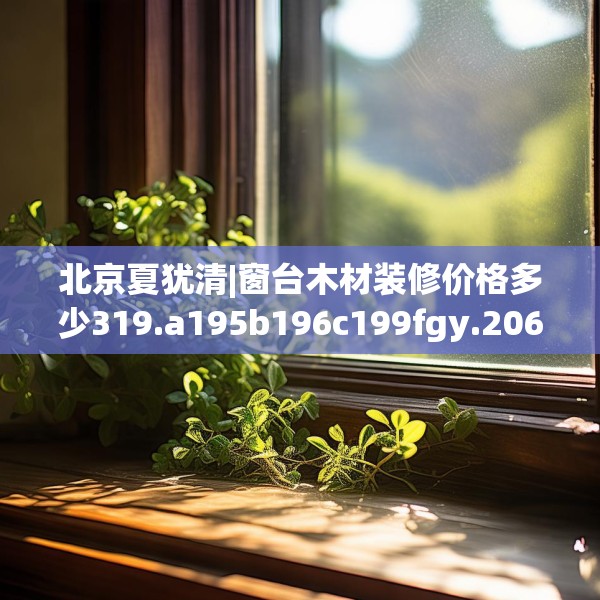 北京夏犹清|窗台木材装修价格多少319.a195b196c199fgy.206poiy