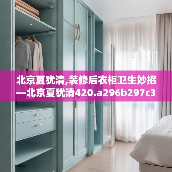 北京夏犹清,装修后衣柜卫生妙招—北京夏犹清420.a296b297c300fgy.307dsfds