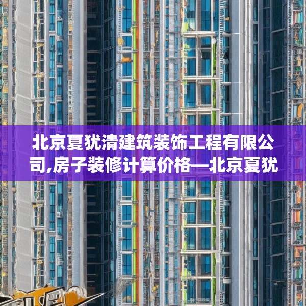 北京夏犹清建筑装饰工程有限公司,房子装修计算价格—北京夏犹清建筑装饰工程有限公司429.a305b306c309fgy.316fhsg