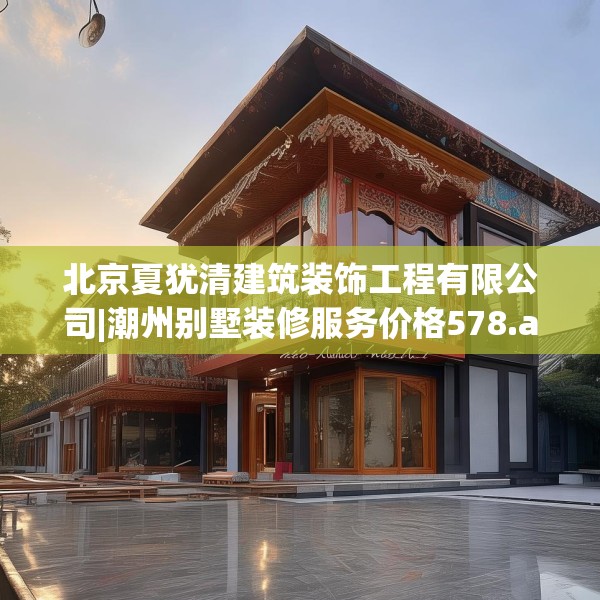 北京夏犹清建筑装饰工程有限公司|潮州别墅装修服务价格578.a454b455c458fgy.46576659