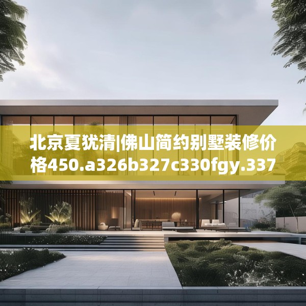 北京夏犹清|佛山简约别墅装修价格450.a326b327c330fgy.337nbn