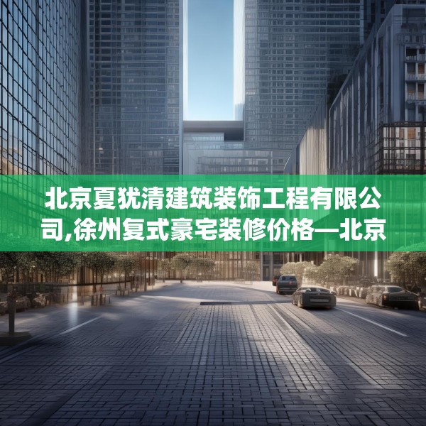 北京夏犹清建筑装饰工程有限公司,徐州复式豪宅装修价格—北京夏犹清建筑装饰工程有限公司519.a395b396c399fgy.406fhsg