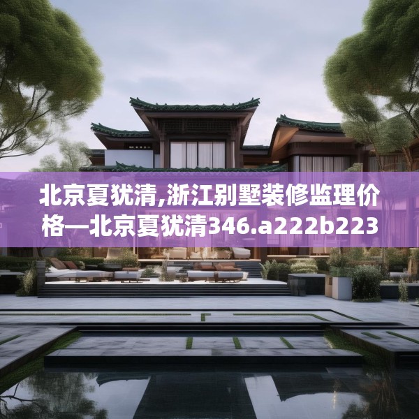 北京夏犹清,浙江别墅装修监理价格—北京夏犹清346.a222b223c226fgy.233htyj