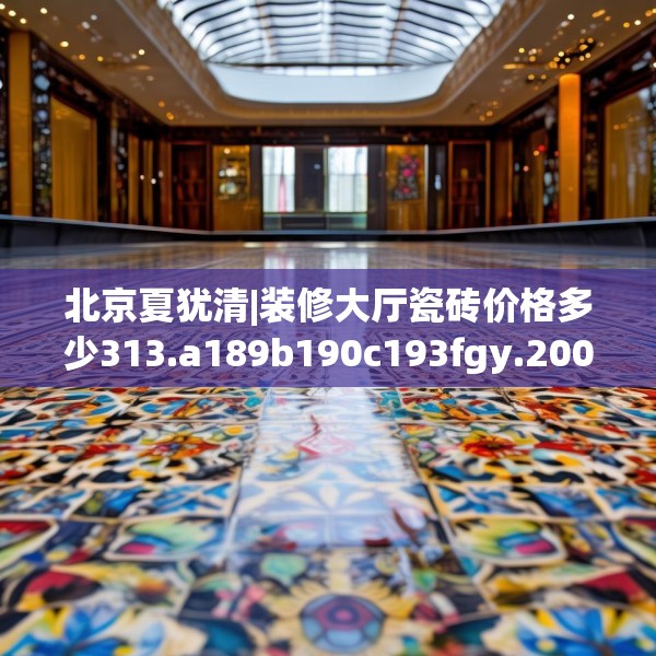 北京夏犹清|装修大厅瓷砖价格多少313.a189b190c193fgy.200fdsfds