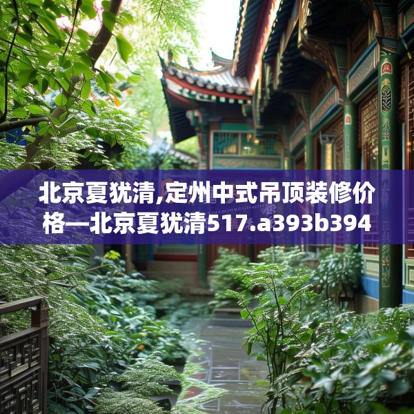 北京夏犹清,定州中式吊顶装修价格—北京夏犹清517.a393b394c397fgy.404poiy