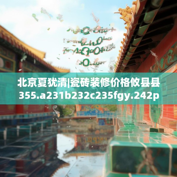 北京夏犹清|瓷砖装修价格攸县县355.a231b232c235fgy.242poiy