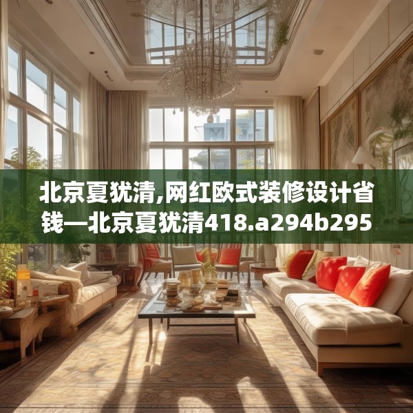 北京夏犹清,网红欧式装修设计省钱—北京夏犹清418.a294b295c298fgy.305htyj