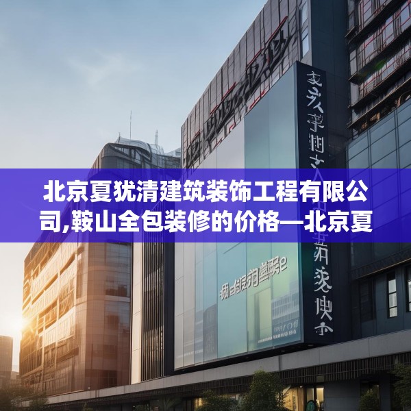北京夏犹清建筑装饰工程有限公司,鞍山全包装修的价格—北京夏犹清建筑装饰工程有限公司413.a289b290c293fgy.300bnbn