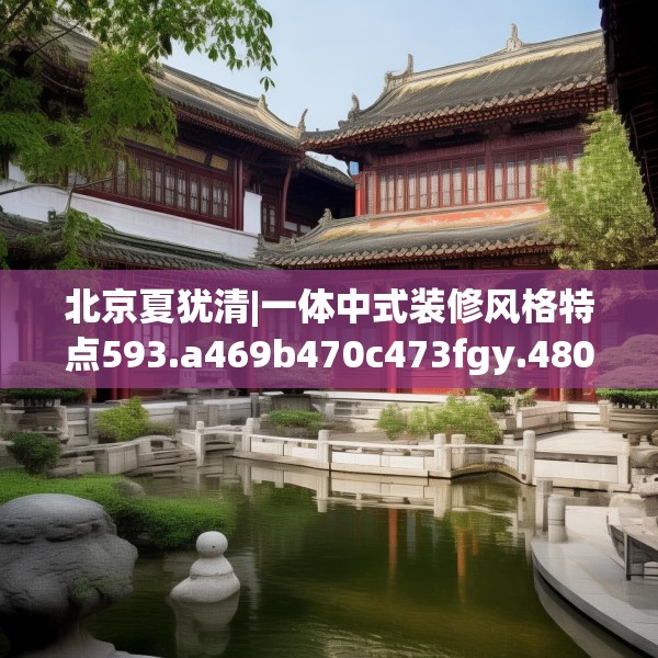北京夏犹清|一体中式装修风格特点593.a469b470c473fgy.480bnbn