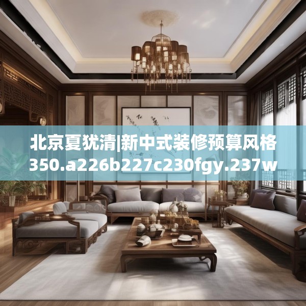 北京夏犹清|新中式装修预算风格350.a226b227c230fgy.237wew