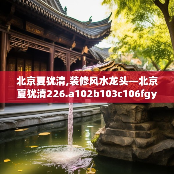 北京夏犹清,装修风水龙头—北京夏犹清226.a102b103c106fgy.113sdA