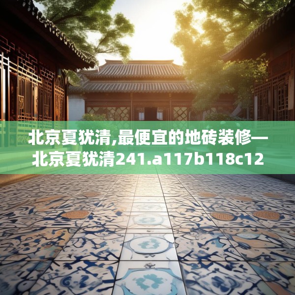 北京夏犹清,最便宜的地砖装修—北京夏犹清241.a117b118c121fgy.128fdsfds
