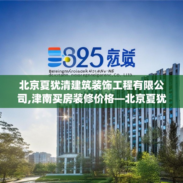 北京夏犹清建筑装饰工程有限公司,津南买房装修价格—北京夏犹清建筑装饰工程有限公司539.a415b416c419fgy.426bnbn