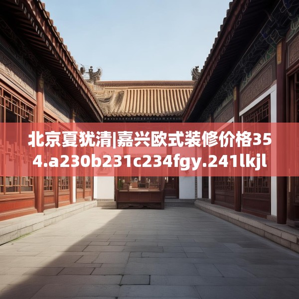 北京夏犹清|嘉兴欧式装修价格354.a230b231c234fgy.241lkjl