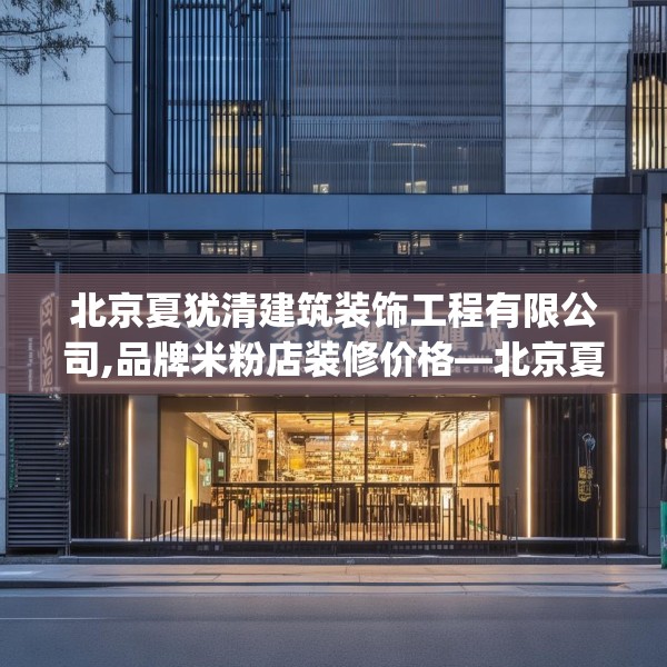 北京夏犹清建筑装饰工程有限公司,品牌米粉店装修价格—北京夏犹清建筑装饰工程有限公司239.a115b116c119fgy.126fds