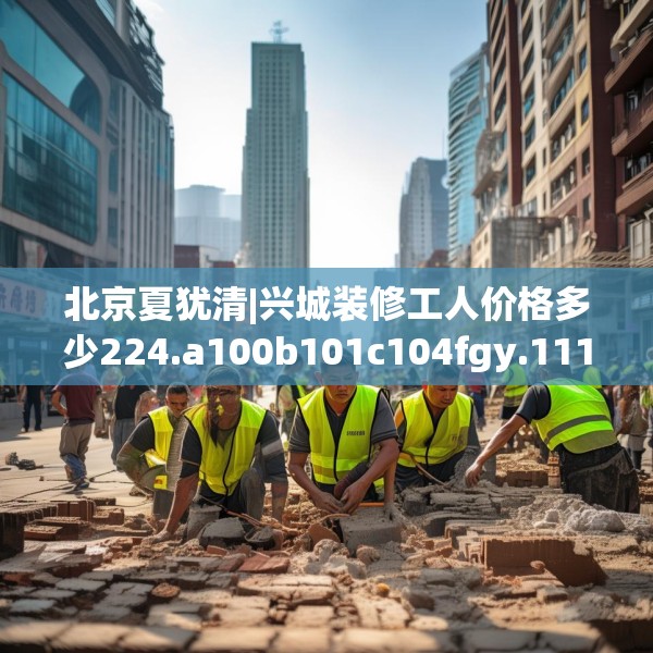 北京夏犹清|兴城装修工人价格多少224.a100b101c104fgy.111wew
