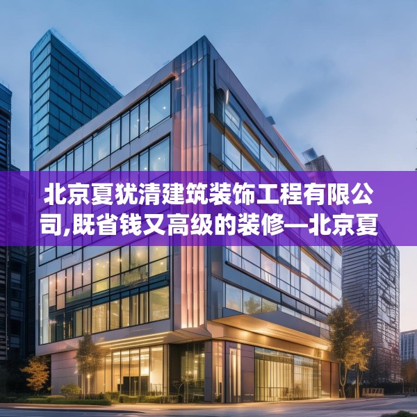 北京夏犹清建筑装饰工程有限公司,既省钱又高级的装修—北京夏犹清建筑装饰工程有限公司271.a147b148c151fgy.158jhhj