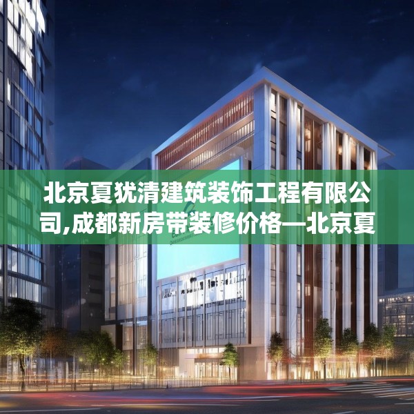 北京夏犹清建筑装饰工程有限公司,成都新房带装修价格—北京夏犹清建筑装饰工程有限公司414.a290b291c294fgy.301nbn