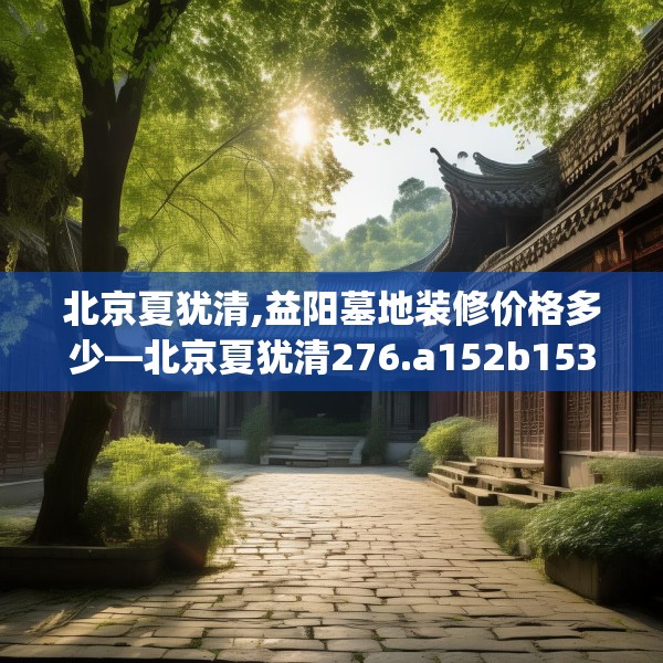北京夏犹清,益阳墓地装修价格多少—北京夏犹清276.a152b153c156fgy.163dsfds