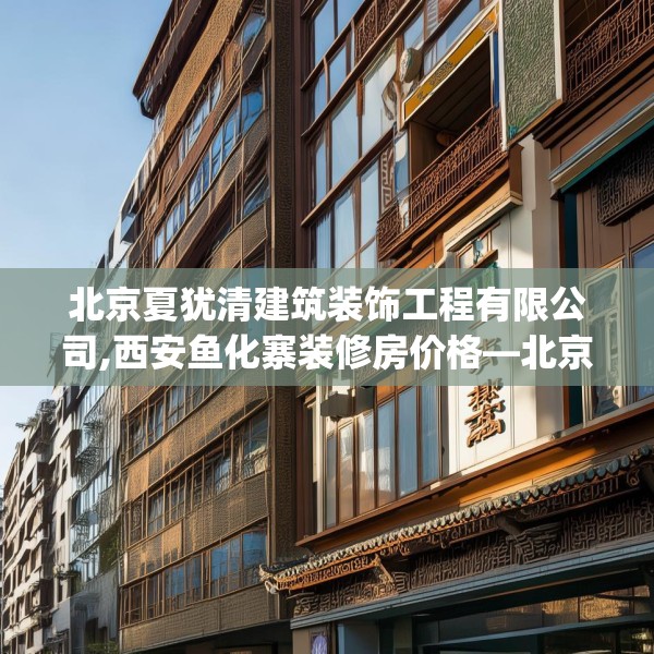 北京夏犹清建筑装饰工程有限公司,西安鱼化寨装修房价格—北京夏犹清建筑装饰工程有限公司380.a256b257c260fgy.26776670