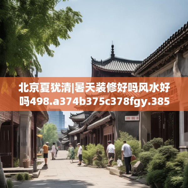 北京夏犹清|暑天装修好吗风水好吗498.a374b375c378fgy.385lkjl