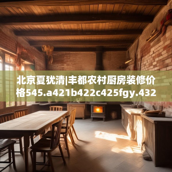 北京夏犹清|丰都农村厨房装修价格545.a421b422c425fgy.432fds