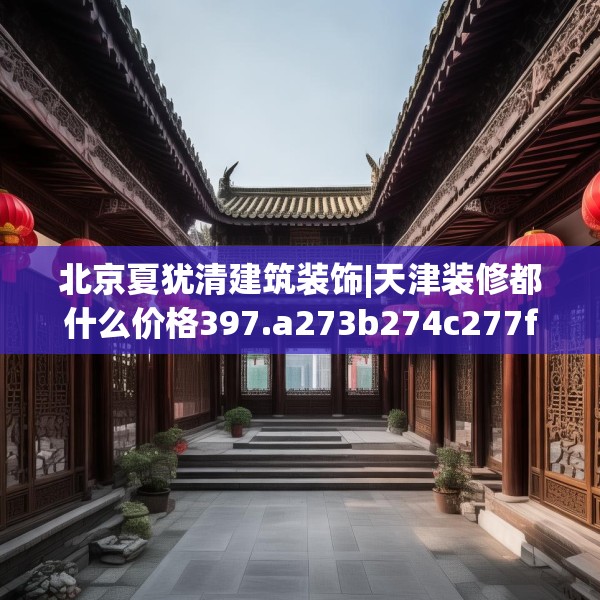 北京夏犹清建筑装饰|天津装修都什么价格397.a273b274c277fgy.284jhhj