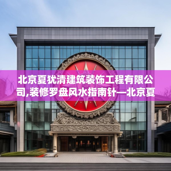 北京夏犹清建筑装饰工程有限公司,装修罗盘风水指南针—北京夏犹清建筑装饰工程有限公司352.a228b229c232fgy.239sdA