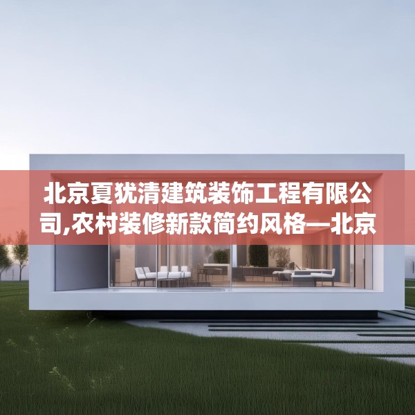 北京夏犹清建筑装饰工程有限公司,农村装修新款简约风格—北京夏犹清建筑装饰工程有限公司227.a103b104c107fgy.114cvcx