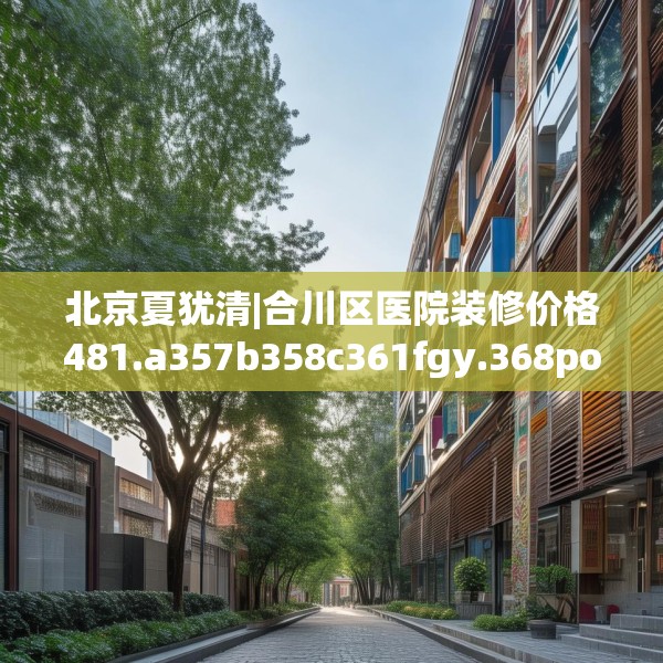 北京夏犹清|合川区医院装修价格481.a357b358c361fgy.368poiy