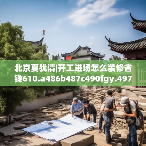 北京夏犹清|开工进场怎么装修省钱610.a486b487c490fgy.497dewqe
