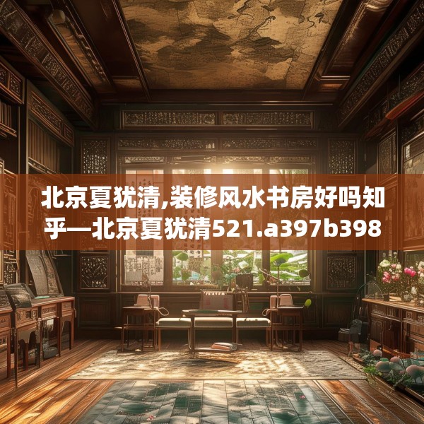 北京夏犹清,装修风水书房好吗知乎—北京夏犹清521.a397b398c401fgy.408bnbn