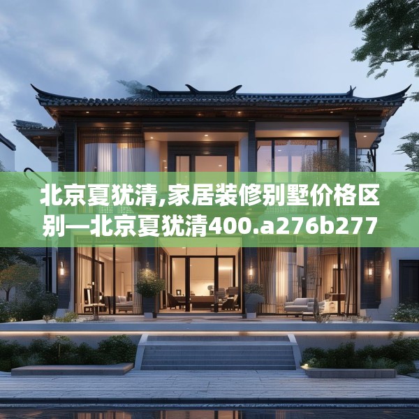 北京夏犹清,家居装修别墅价格区别—北京夏犹清400.a276b277c280fgy.287htyj
