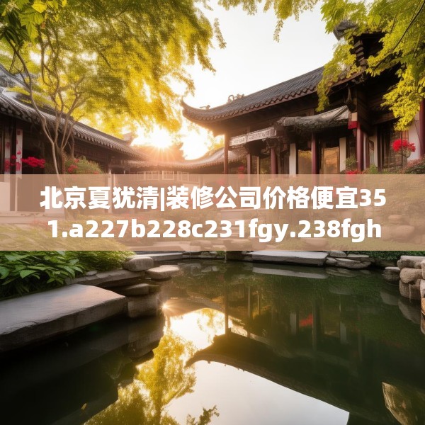 北京夏犹清|装修公司价格便宜351.a227b228c231fgy.238fghfd