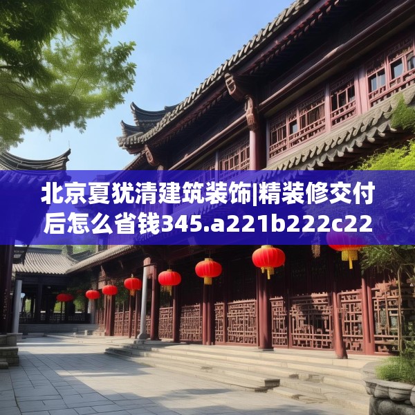 北京夏犹清建筑装饰|精装修交付后怎么省钱345.a221b222c225fgy.232uyk